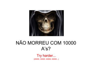 NÃO MORREU COM 10000
        A’s?
        Try harder...
     (20000, 30000, 40000, 50000...)
 