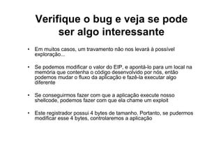 Verifique o bug e veja se pode
        ser algo interessante
• Em muitos casos, um travamento não nos levará à possível
  exploração...

• Se podemos modificar o valor do EIP, e apontá-lo para um local na
  memória que contenha o código desenvolvido por nós, então
  podemos mudar o fluxo da aplicação e fazê-la executar algo
  diferente

• Se conseguirmos fazer com que a aplicação execute nosso
  shellcode, podemos fazer com que ela chame um exploit

• Este registrador possui 4 bytes de tamanho. Portanto, se pudermos
  modificar esse 4 bytes, controlaremos a aplicação
 