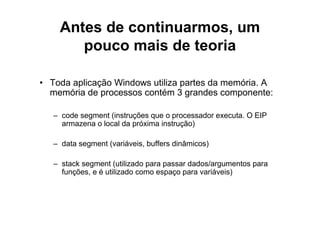 Antes de continuarmos, um
       pouco mais de teoria

• Toda aplicação Windows utiliza partes da memória. A
  memória de processos contém 3 grandes componente:

   – code segment (instruções que o processador executa. O EIP
     armazena o local da próxima instrução)

   – data segment (variáveis, buffers dinâmicos)

   – stack segment (utilizado para passar dados/argumentos para
     funções, e é utilizado como espaço para variáveis)
 