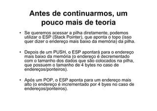 Antes de continuarmos, um
       pouco mais de teoria
• Se queremos acessar a pilha diretamente, podemos
  utilizar o ESP (Stack Pointer), que aponta o topo (isso
  quer dizer o endereço mais baixo da memória) da pilha.

• Depois de um PUSH, o ESP apontará para o endereço
  mais baixo da memória (o endereço é decrementado
  com o tamanho dos dados que são colocados na pilha,
  que possuem o tamanho de 4 bytes no caso de
  endereços/ponteiros).

• Após um POP, o ESP aponta para um endereço mais
  alto (o endereço é incrementado por 4 byes no caso de
  endereços/ponteiros).
 