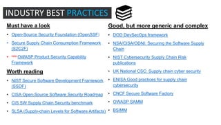 Must have a look
• Open-Source Security Foundation (OpenSSF)
• Secure Supply Chain Consumption Framework
(S2C2F)
• new OWASP Product Security Capability
Framework
Worth reading
• NIST Secure Software Development Framework
(SSDF)
• CISA Open-Source Software Security Roadmap
• CIS SW Supply Chain Security benchmark
• SLSA (Supply-chain Levels for Software Artifacts)
Good, but more generic and complex
• DOD DevSecOps framework
• NSA/CISA/ODNI: Securing the Software Supply
Chain
• NIST Cybersecurity Supply Chain Risk
publications
• UK National CSC: Supply chain cyber security
• ENISA Good practices for supply chain
cybersecurity
• CNCF Secure Software Factory
• OWASP SAMM
• BSIMM
INDUSTRY BEST PRACTICES
 
