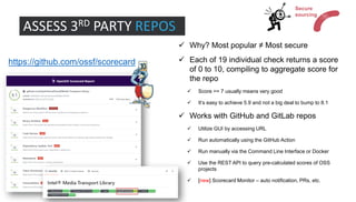 ASSESS 3RD PARTY REPOS
✓ Why? Most popular ≠ Most secure
✓ Each of 19 individual check returns a score
of 0 to 10, compiling to aggregate score for
the repo
✓ Score >= 7 usually means very good
✓ It’s easy to achieve 5.9 and not a big deal to bump to 8.1
✓ Works with GitHub and GitLab repos
✓ Utilize GUI by accessing URL
✓ Run automatically using the GitHub Action
✓ Run manually via the Command Line Interface or Docker
✓ Use the REST API to query pre-calculated scores of OSS
projects
✓ [new] Scorecard Monitor – auto notification, PRs, etc.
https://github.com/ossf/scorecard
Secure
sourcing
 