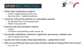 • Check repo maintenance cadence
• At least 1 tagged release per half a year
• More than active 1 maintainer/contributor
• Check for CVEs & Pay attention to vulnerability research
• No disclosed CVEs is not necessarily good
• What’s in Security.md file
• Examine repo documentation maturity
• License
• Contribution rules definitions, review process, etc.
• All possible verifications: checksum, signatures, provenance, malware scan
• npm ci instead of npm install
• Curate and mirror locally critical dependencies – update them smart
• Why are you linking all these (pre-built) binaries instead of building them from source?
• e.g, .jar or .dll
OTHER BEST PRACTICES
Secure
sourcing
 