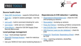 Source health check
• Open SSF ScoreCards – supports GitHub/GitLab
• deps.dev – project to assess packages - now has
API
• npm audit – built-in command checking for vulns
• npm doctor – verify npm env. Installation
• Chain-Bench – check for CIS SW Supply Chain
Security Benchmark
Local package management
• Pulp – local package organizer
• OpenSSF Package Analysis – track for malicious
behavior
• Use your SCM & CI tool native hardening features ☺
Dependencies & CVE detection + updating
• Dependabot & Dependabot core - check for CVE
and bumping up versions
• Renovatebot - bumping up versions
• PyUp (for Python) – bumping up Python components
• Intel CVE-Bin-Tool - check for CVE in (!) binaries
• OSV-Scanner (uses osv.dev database) – check for
CVE
• Fossa CLI, ScanCode, Dependency-Check - check
for CVE
• Trivy – scanning containers, dockerfiles,
configurations
FREE TOOLS
Secure
sourcing
 