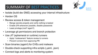 • Isolate (build dev DMZ) accessing your internal infrastructure
• Harden OS
• Review access & token management
• Mange secrets properly and verify nothing is leaked
• Enable 2FA whenever possible, disable passwords
• Least privilege (root? again?)
• Leverage git permissions and branch protection
• Use JIT (ephemeral or runtime) runners
• Apply “codeowners” feature review to runners
• Prevent runners from approving PR
• Scan binaries (again!) for CVEs and malware
• Double-check supporting infra scripts (.yaml, .json)
• Connect logs and alerts to monitoring system
SUMMARY OF BEST PRACTICES Build &
Release
 