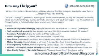 TEKTIT
CONSULTING
We are not consultants. We are Partners, Coaches, Humans, Enablers, Catalysts, Sparring Partners, Experts
... and sometimes a little annoying.
I focus on IT strategy, IT governance, technology and architecture management, security and compliance automation,
related organisational changes, business continuity, open source and cloud technologies - and I’m available as a
Principal Engineer or Technical Product Owner for short-term / interim support.
Examples:
➢ Business-IT alignment & leveraging, developing required skills and abilities for 21st
century IT, leverage AI
➢ SaaS compliance & governance, data possession vs. ownership, IAM, integrations, backup & DR, shadow IT
➢ Compliance Automation, finding the “golden path” to a “golden state”
➢ Secrets Management for Datacenter, Cloud Infrastructure, IaaS/PaaS/SaaS
➢ Open Source, from usage to contribution, writing policies, using SBOM, establishing Open Source Stewardship
➢ Modern Workplace, Microsoft, Google or self-made IT strategy? Zero Trust, Beyond Corp, Linux, Chromebooks
➢ Good Engineering Practices, Platform Engineering, DevOps, GitOps, TDD, IT architecture, tech strategy
➢ Business Continuity and Disaster Recovery with quality assurance, no-restore solution, ransomware protection
➢ Linux Disaster Recovery / Bare Metal Restore with “Relax and Recover (rear)” Open Source tooling
How may I help you? schlomo.schapiro.org
 