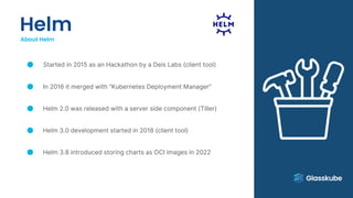 Helm
About Helm
Started in 2015 as an Hackathon by a Deis Labs (client tool)
In 2016 it merged with “Kubernetes Deployment Manager”
Helm 2.0 was released with a server side component (Tiller)
Helm 3.0 development started in 2018 (client tool)
Helm 3.8 introduced storing charts as OCI images in 2022
 
