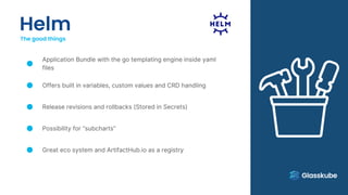 Helm
The good things
Application Bundle with the go templating engine inside yaml
files
Offers built in variables, custom values and CRD handling
Release revisions and rollbacks (Stored in Secrets)
Possibility for “subcharts”
Great eco system and ArtifactHub.io as a registry
 