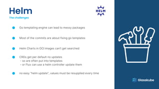 Helm
The challenges
Go templating engine can lead to messy packages
Most of the commits are about fixing go templates
Helm Charts in OCI images can’t get searched
CRDs get per default no updates
- so are often put into templates
- or Flux can use a helm controller update them
no easy “helm update”, values must be resupplied every time
 