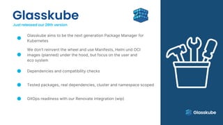 Glasskube
Just released our 28th version
Glasskube aims to be the next generation Package Manager for
Kubernetes
We don’t reinvent the wheel and use Manifests, Helm und OCI
images (planned) under the hood, but focus on the user and
eco system
Dependencies and compatibility checks
Tested packages, real dependencies, cluster and namespace scoped
GitOps readiness with our Renovate integration (wip)
 