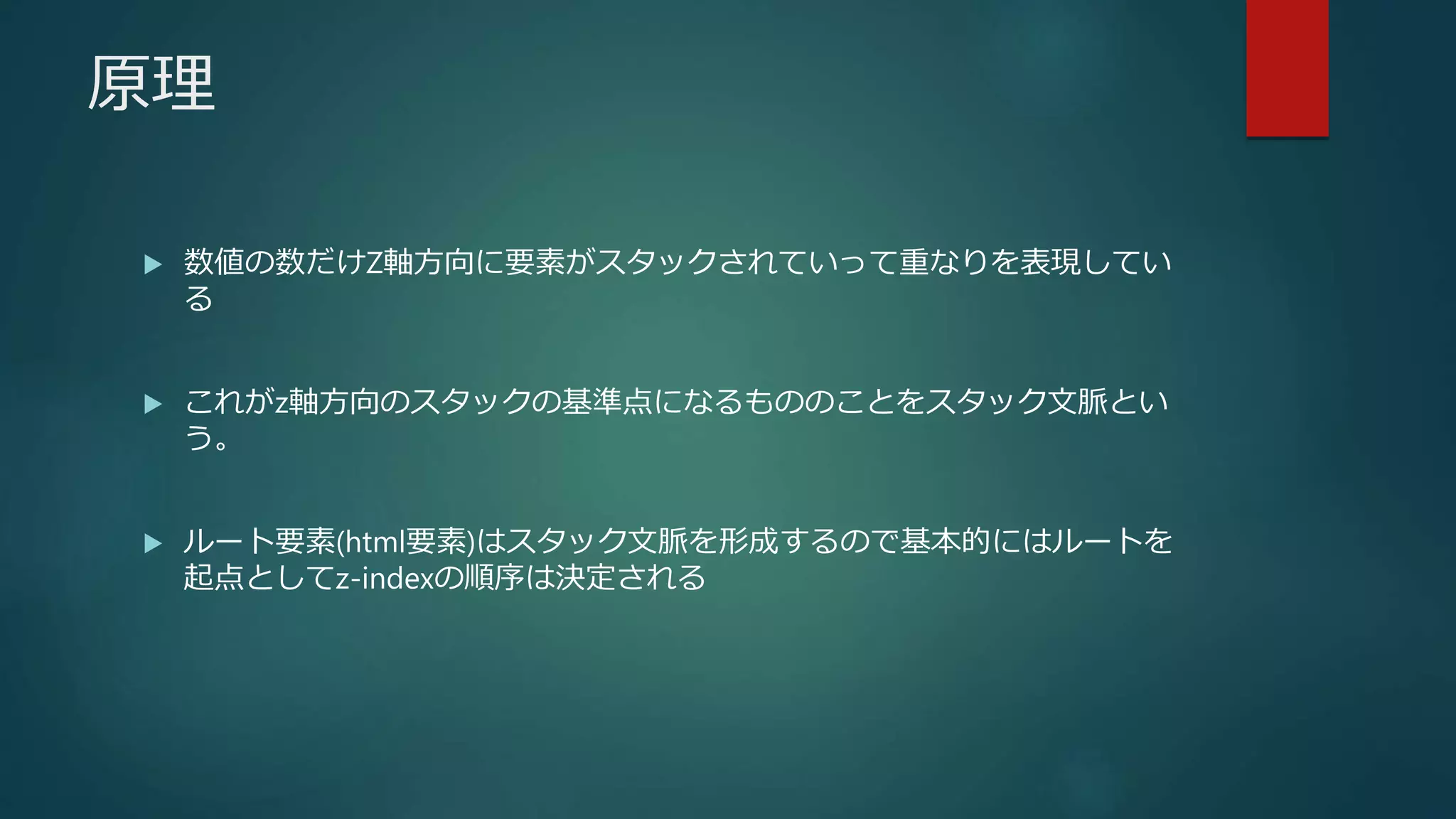 原理
 数値の数だけZ軸方向に要素がスタックされていって重なりを表現してい
る
 これがz軸方向のスタックの基準点になるもののことをスタック文脈とい
う。
 ルート要素(html要素)はスタック文脈を形成するので基本的にはルートを
起点としてz-indexの順序は決定される
 