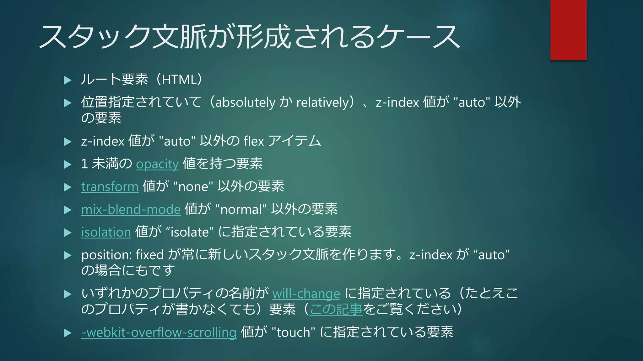 スタック文脈が形成されるケース
 ルート要素（HTML）
 位置指定されていて（absolutely か relatively）、z-index 値が "auto" 以外
の要素
 z-index 値が "auto" 以外の flex アイテム
 1 未満の opacity 値を持つ要素
 transform 値が "none" 以外の要素
 mix-blend-mode 値が "normal" 以外の要素
 isolation 値が “isolate” に指定されている要素
 position: fixed が常に新しいスタック文脈を作ります。z-index が “auto”
の場合にもです
 いずれかのプロパティの名前が will-change に指定されている（たとえこ
のプロパティが書かなくても）要素（この記事をご覧ください）
 -webkit-overflow-scrolling 値が "touch" に指定されている要素
 