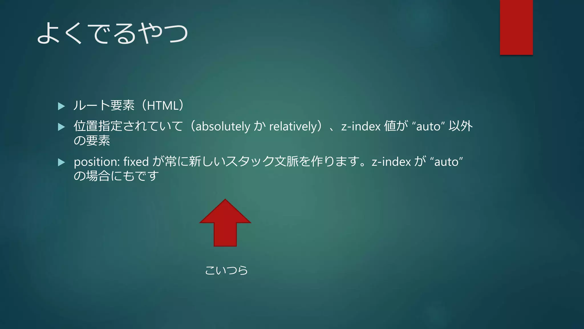 よくでるやつ
 ルート要素（HTML）
 位置指定されていて（absolutely か relatively）、z-index 値が “auto” 以外
の要素
 position: fixed が常に新しいスタック文脈を作ります。z-index が “auto”
の場合にもです
こいつら
 