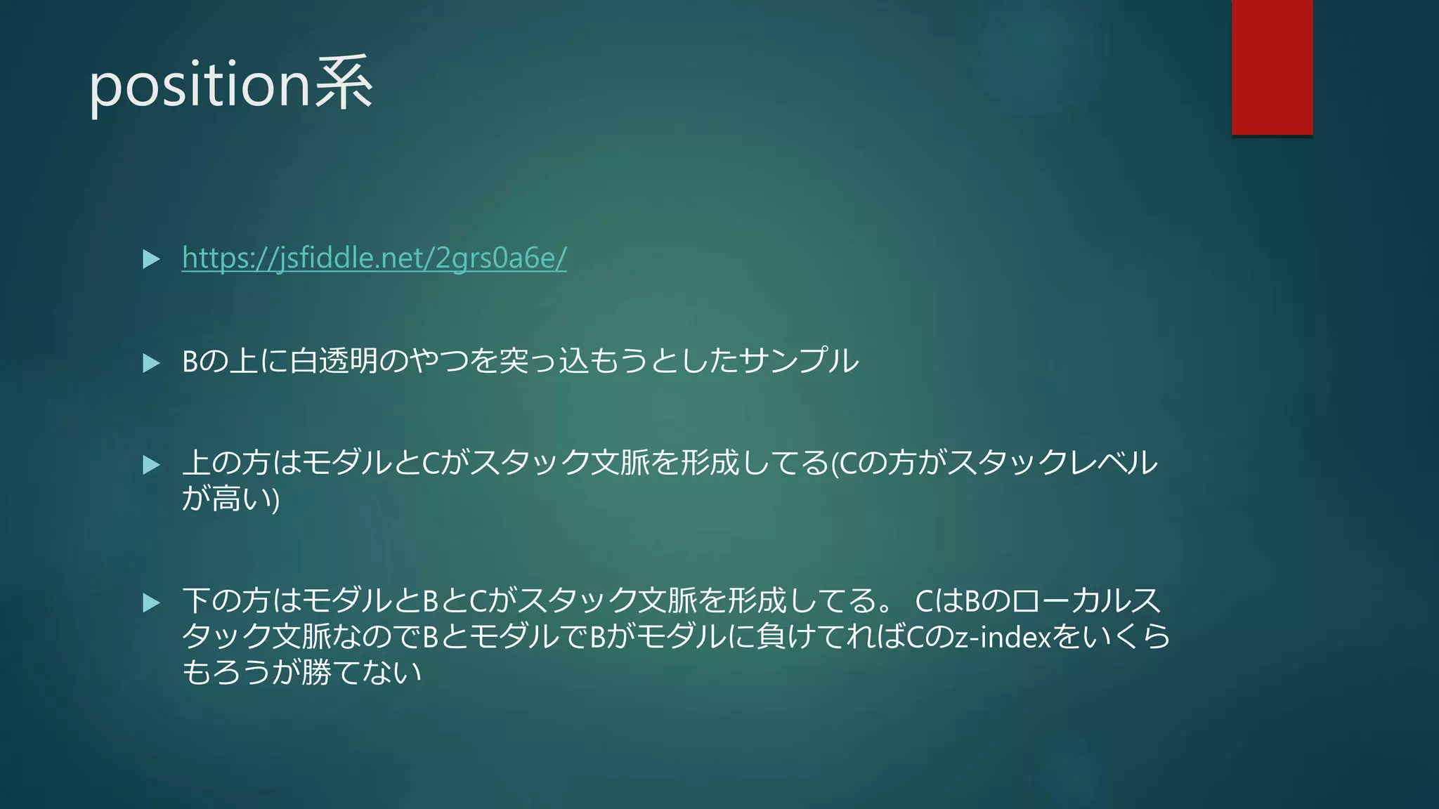 position系
 https://jsfiddle.net/2grs0a6e/
 Bの上に白透明のやつを突っ込もうとしたサンプル
 上の方はモダルとCがスタック文脈を形成してる(Cの方がスタックレベル
が高い)
 下の方はモダルとBとCがスタック文脈を形成してる。 CはBのローカルス
タック文脈なのでBとモダルでBがモダルに負けてればCのz-indexをいくら
もろうが勝てない
 
