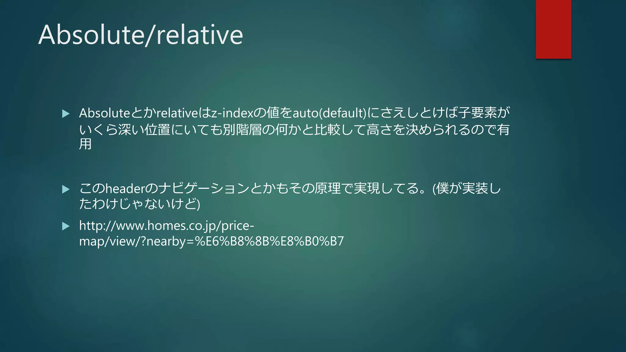 Absolute/relative
 Absoluteとかrelativeはz-indexの値をauto(default)にさえしとけば子要素が
いくら深い位置にいても別階層の何かと比較して高さを決められるので有
用
 このheaderのナビゲーションとかもその原理で実現してる。(僕が実装し
たわけじゃないけど)
 http://www.homes.co.jp/price-
map/view/?nearby=%E6%B8%8B%E8%B0%B7
 