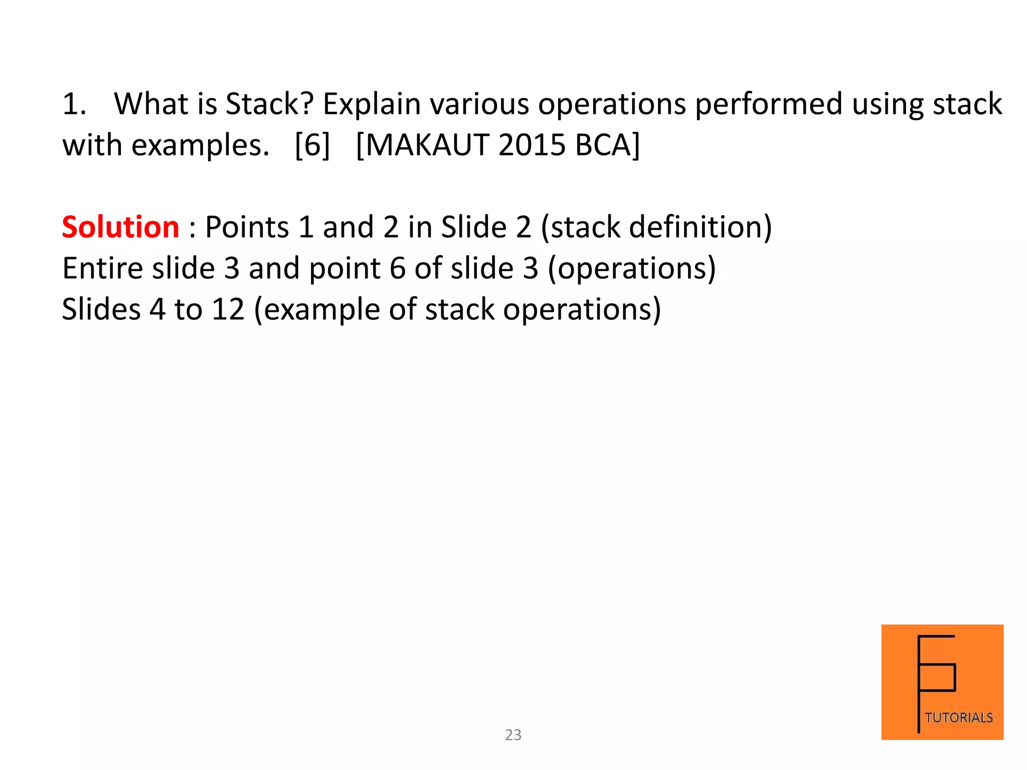 1. What is Stack? Explain various operations performed using stack
with examples. [6] [MAKAUT 2015 BCA]
Solution : Points 1 and 2 in Slide 2 (stack definition)
Entire slide 3 and point 6 of slide 3 (operations)
Slides 4 to 12 (example of stack operations)
23
 