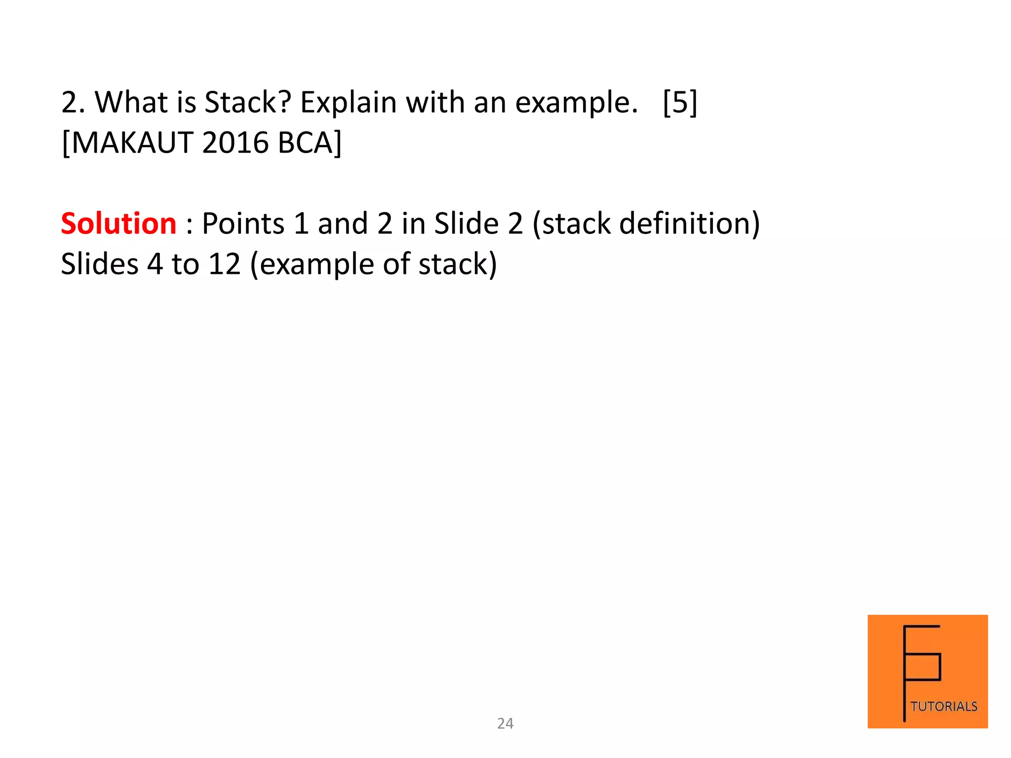 2. What is Stack? Explain with an example. [5]
[MAKAUT 2016 BCA]
Solution : Points 1 and 2 in Slide 2 (stack definition)
Slides 4 to 12 (example of stack)
24
 