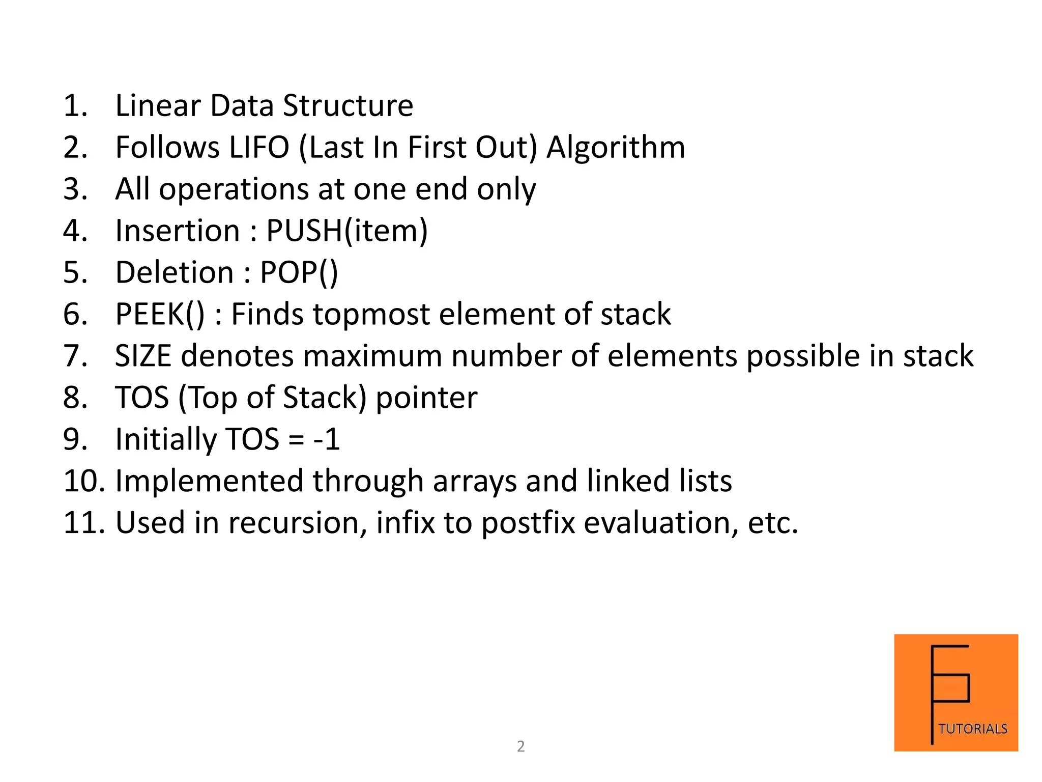 1. Linear Data Structure
2. Follows LIFO (Last In First Out) Algorithm
3. All operations at one end only
4. Insertion : PUSH(item)
5. Deletion : POP()
6. PEEK() : Finds topmost element of stack
7. SIZE denotes maximum number of elements possible in stack
8. TOS (Top of Stack) pointer
9. Initially TOS = -1
10. Implemented through arrays and linked lists
11. Used in recursion, infix to postfix evaluation, etc.
2
 