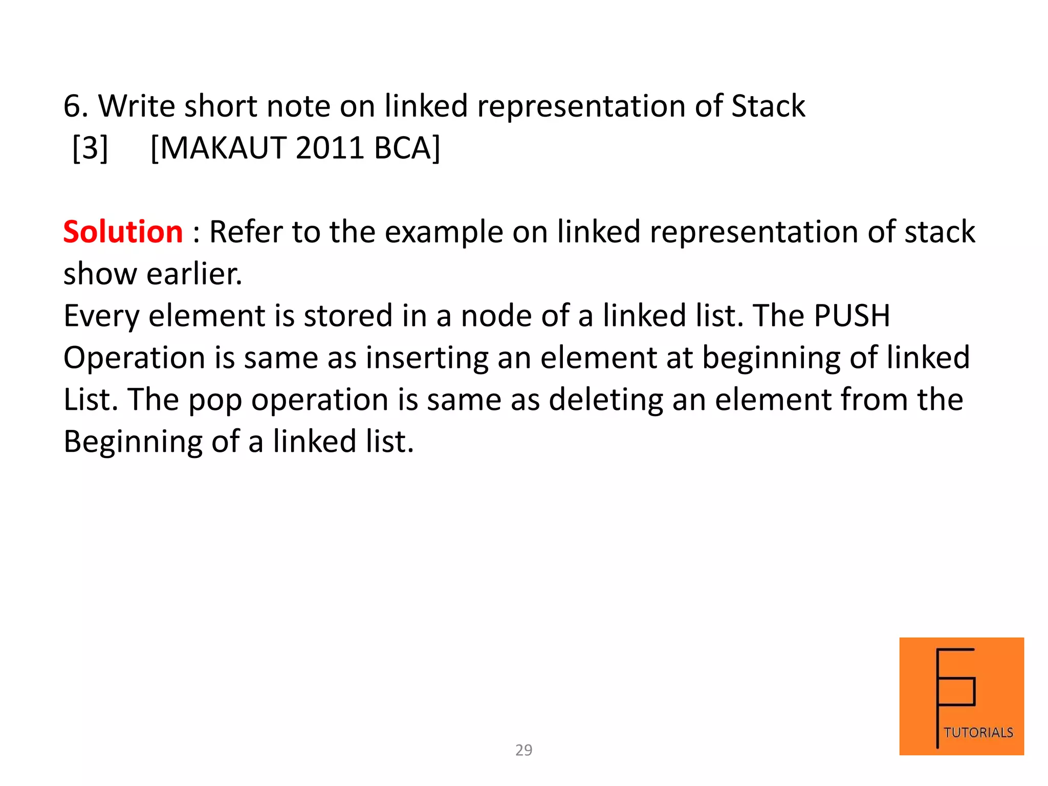 6. Write short note on linked representation of Stack
[3] [MAKAUT 2011 BCA]
Solution : Refer to the example on linked representation of stack
show earlier.
Every element is stored in a node of a linked list. The PUSH
Operation is same as inserting an element at beginning of linked
List. The pop operation is same as deleting an element from the
Beginning of a linked list.
29
 