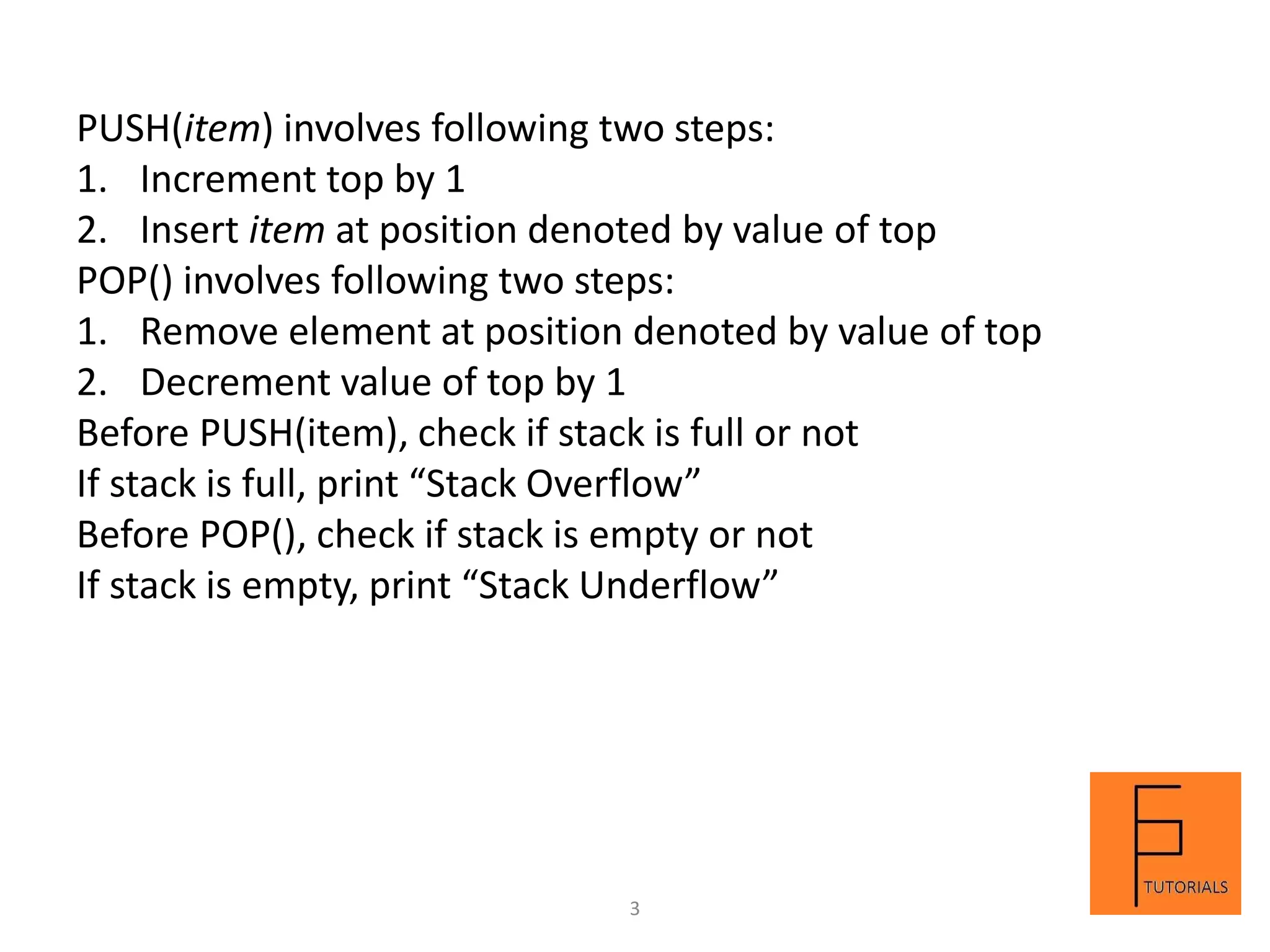 PUSH(item) involves following two steps:
1. Increment top by 1
2. Insert item at position denoted by value of top
POP() involves following two steps:
1. Remove element at position denoted by value of top
2. Decrement value of top by 1
Before PUSH(item), check if stack is full or not
If stack is full, print “Stack Overflow”
Before POP(), check if stack is empty or not
If stack is empty, print “Stack Underflow”
3
 