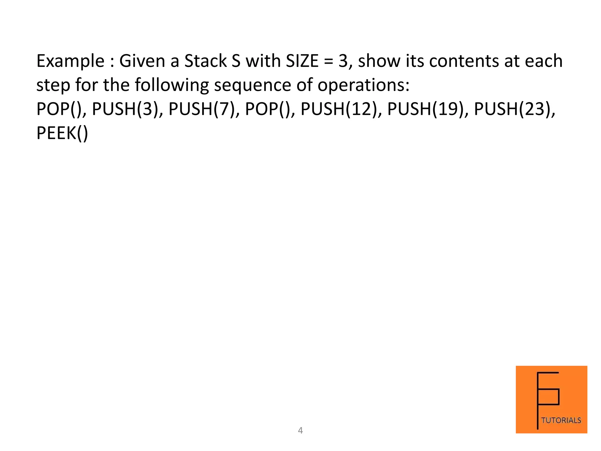 Example : Given a Stack S with SIZE = 3, show its contents at each
step for the following sequence of operations:
POP(), PUSH(3), PUSH(7), POP(), PUSH(12), PUSH(19), PUSH(23),
PEEK()
4
 