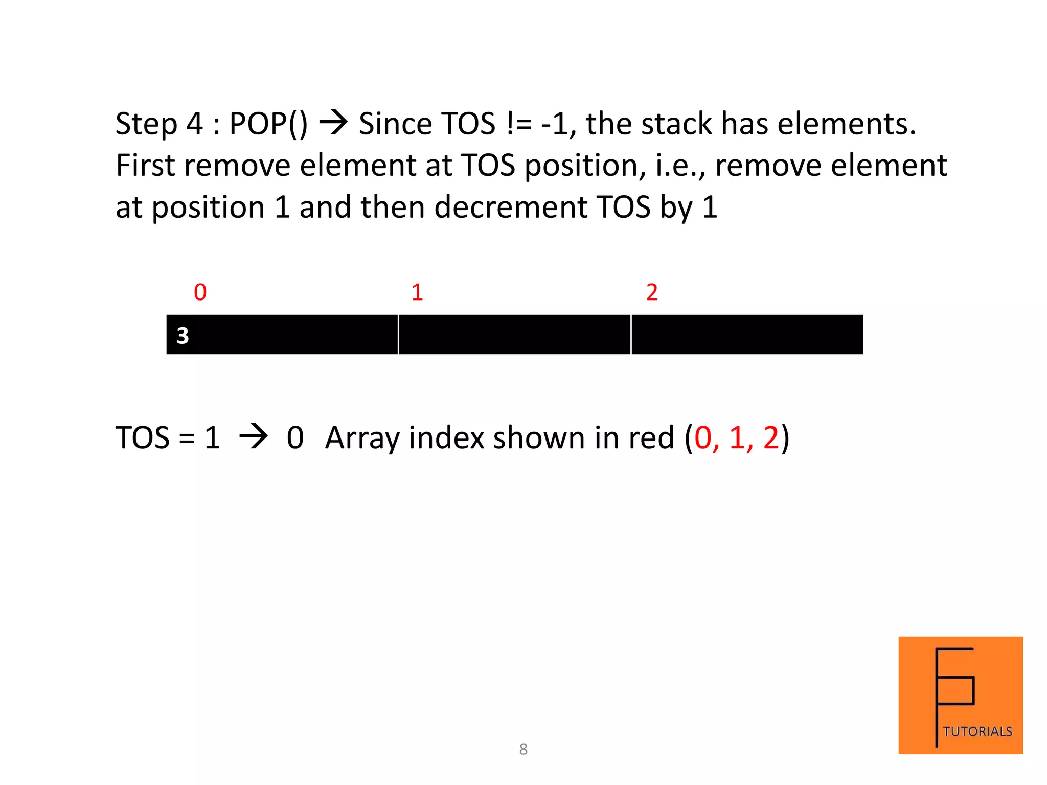 3
Step 4 : POP()  Since TOS != -1, the stack has elements.
First remove element at TOS position, i.e., remove element
at position 1 and then decrement TOS by 1
0 1 2
TOS = 1  0 Array index shown in red (0, 1, 2)
8
 