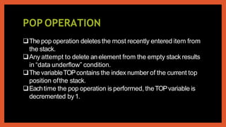 POP OPERATION
The pop operation deletes the most recently entered item from
the stack.
Any attempt to delete an element from the empty stack results
in “data underflow” condition.
The variableTOPcontains the index number of the current top
position ofthe stack.
Eachtime the pop operation is performed, theTOPvariable is
decremented by1.
 