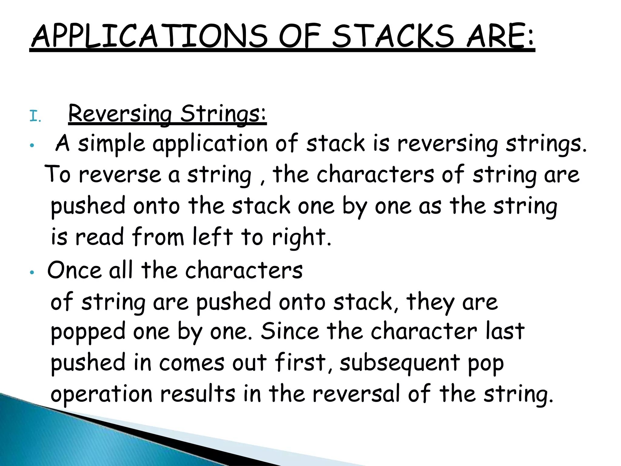 APPLICATIONS OF STACKS ARE:
I. Reversing Strings:
• A simple application of stack is reversing strings.
To reverse a string , the characters of string are
pushed onto the stack one by one as the string
is read from left to right.
• Once all the characters
of string are pushed onto stack, they are
popped one by one. Since the character last
pushed in comes out first, subsequent pop
operation results in the reversal of the string.
 