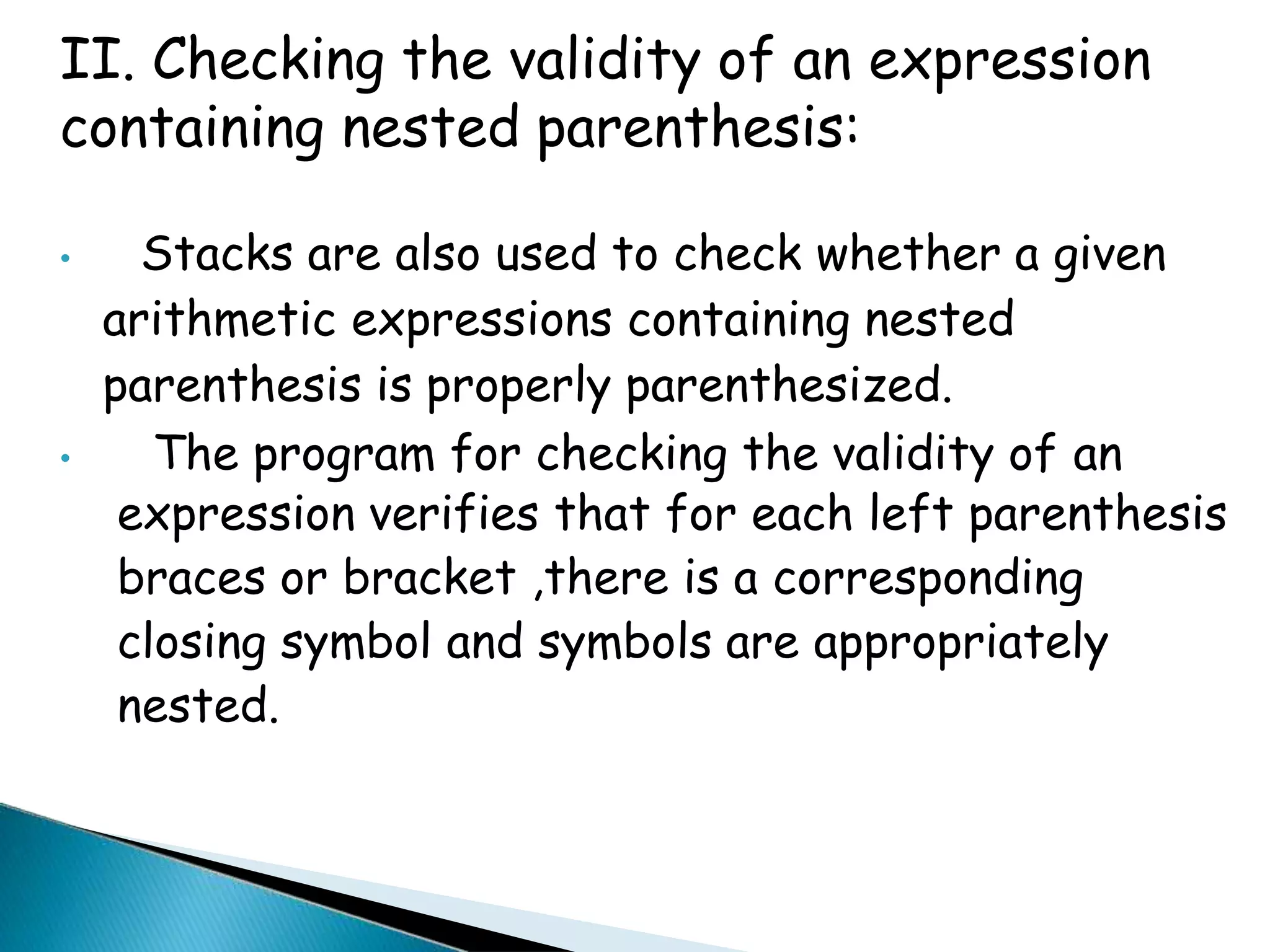 II. Checking the validity of an expression
containing nested parenthesis:
• Stacks are also used to check whether a given
arithmetic expressions containing nested
parenthesis is properly parenthesized.
• The program for checking the validity of an
expression verifies that for each left parenthesis
braces or bracket ,there is a corresponding
closing symbol and symbols are appropriately
nested.
 