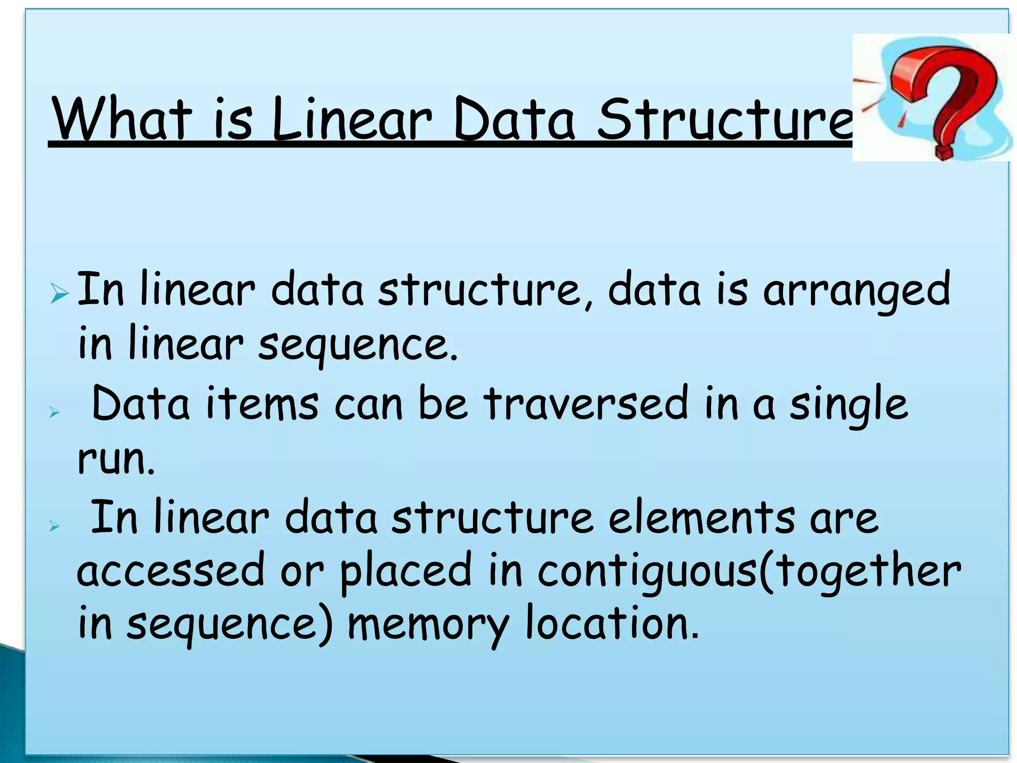 What is Linear Data Structure
In linear data structure, data is arranged
in linear sequence.
 Data items can be traversed in a single
run.
 In linear data structure elements are
accessed or placed in contiguous(together
in sequence) memory location.
 