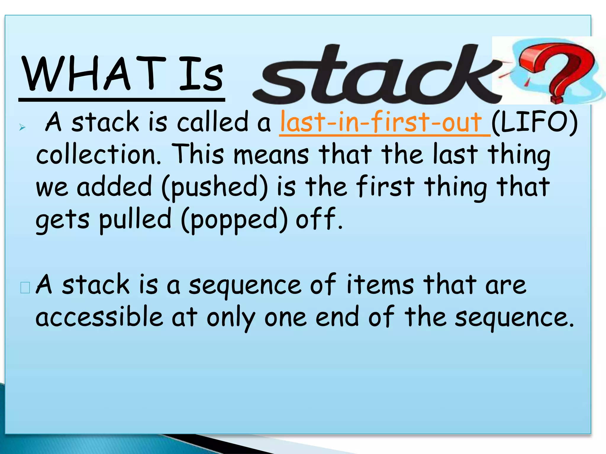 WHAT Is
 A stack is called a last-in-first-out (LIFO)
collection. This means that the last thing
we added (pushed) is the first thing that
gets pulled (popped) off.
A stack is a sequence of items that are
accessible at only one end of the sequence.
 