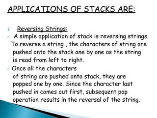 APPLICATIONS OF STACKS ARE:
I. Reversing Strings:
• A simple application of stack is reversing strings.
To reverse a string , the characters of string are
pushed onto the stack one by one as the string
is read from left to right.
• Once all the characters
of string are pushed onto stack, they are
popped one by one. Since the character last
pushed in comes out first, subsequent pop
operation results in the reversal of the string.
 