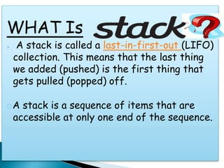 WHAT Is
 A stack is called a last-in-first-out (LIFO)
collection. This means that the last thing
we added (pushed) is the first thing that
gets pulled (popped) off.
A stack is a sequence of items that are
accessible at only one end of the sequence.
 
