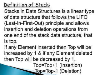 Definition of Stack:
Stacks in Data Structures is a linear type
of data structure that follows the LIFO
(Last-In-First-Out) principle and allows
insertion and deletion operations from
one end of the stack data structure, that
is top.
If any Element inserted then Top will be
increased by 1 & if any Element deleted
then Top will be decreased by 1.
Top=Top+1 (Insertion)
Top=Top-1 (Deletion)
 