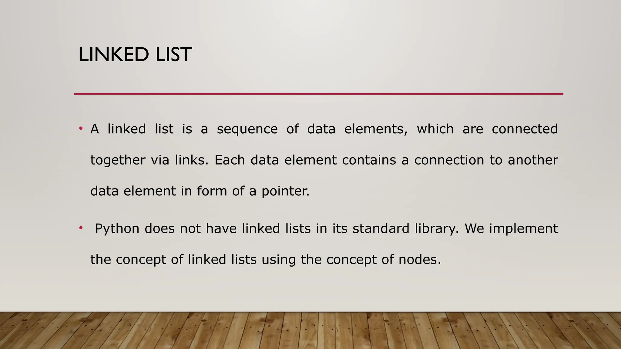 LINKED LIST
• A linked list is a sequence of data elements, which are connected
together via links. Each data element contains a connection to another
data element in form of a pointer.
• Python does not have linked lists in its standard library. We implement
the concept of linked lists using the concept of nodes.
 