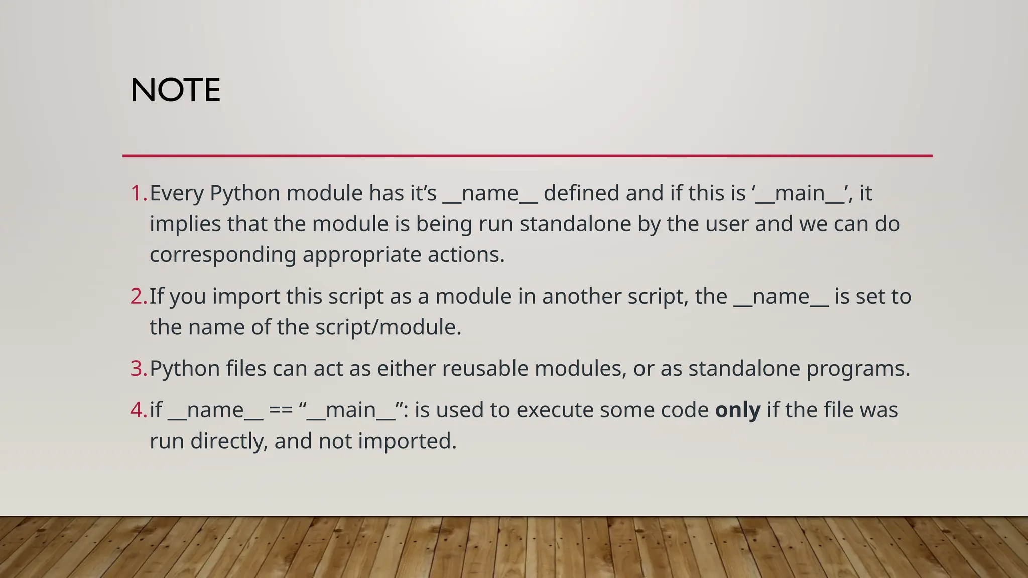 NOTE
1.Every Python module has it’s __name__ defined and if this is ‘__main__’, it
implies that the module is being run standalone by the user and we can do
corresponding appropriate actions.
2.If you import this script as a module in another script, the __name__ is set to
the name of the script/module.
3.Python files can act as either reusable modules, or as standalone programs.
4.if __name__ == “__main__”: is used to execute some code only if the file was
run directly, and not imported.
 