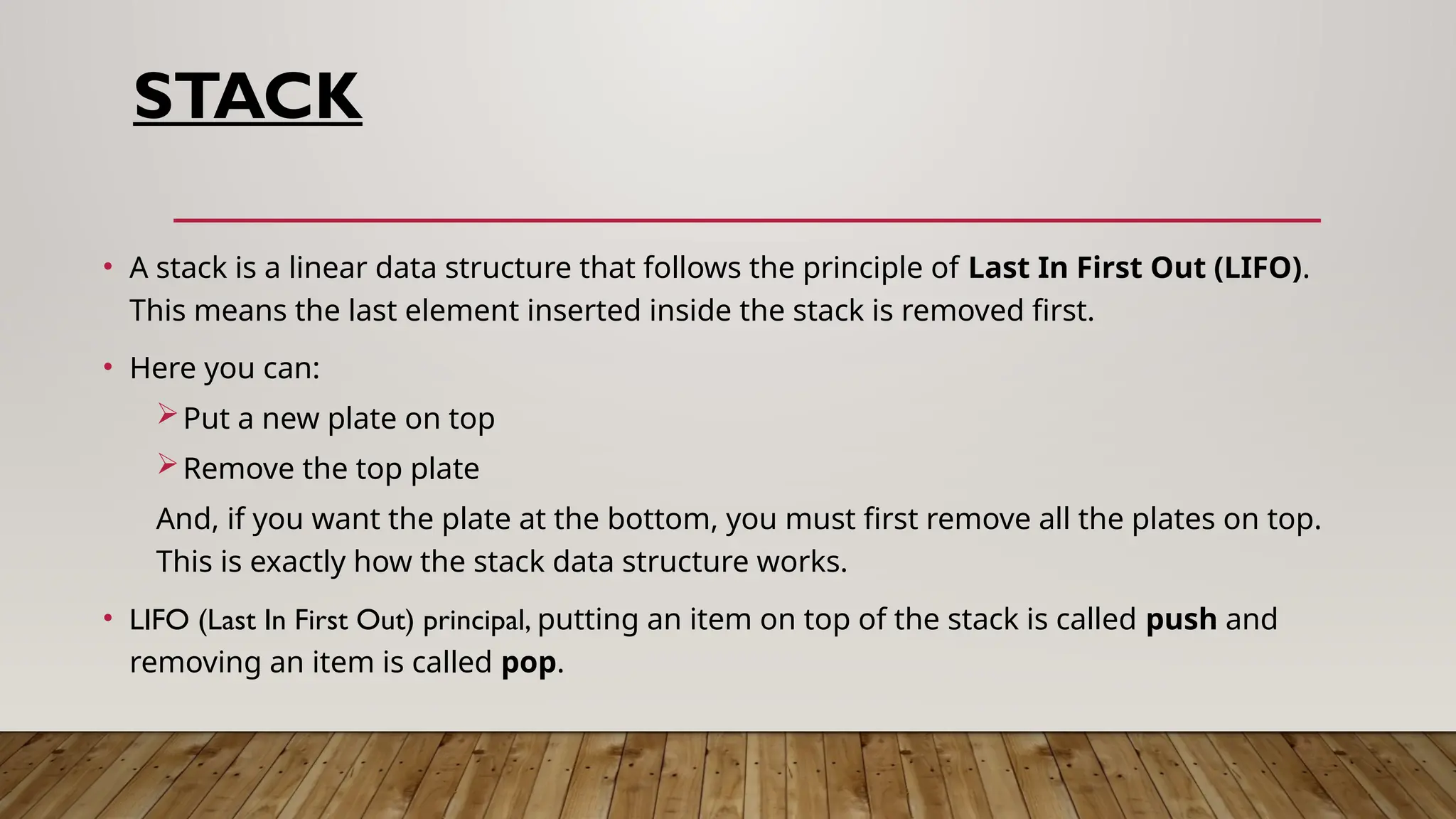 STACK
• A stack is a linear data structure that follows the principle of Last In First Out (LIFO).
This means the last element inserted inside the stack is removed first.
• Here you can:
Put a new plate on top
Remove the top plate
And, if you want the plate at the bottom, you must first remove all the plates on top.
This is exactly how the stack data structure works.
• LIFO (Last In First Out) principal, putting an item on top of the stack is called push and
removing an item is called pop.
 