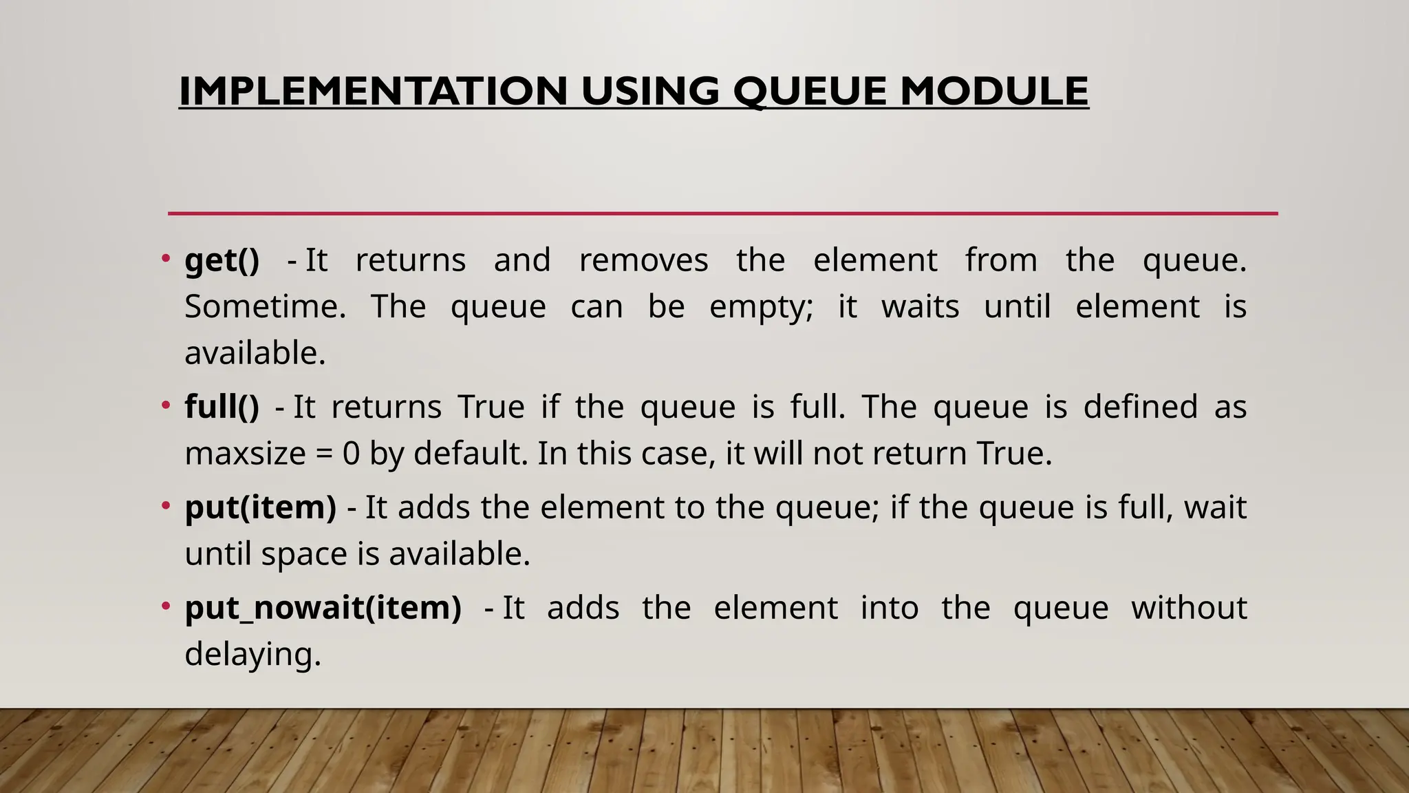 IMPLEMENTATION USING QUEUE MODULE
• get() - It returns and removes the element from the queue.
Sometime. The queue can be empty; it waits until element is
available.
• full() - It returns True if the queue is full. The queue is defined as
maxsize = 0 by default. In this case, it will not return True.
• put(item) - It adds the element to the queue; if the queue is full, wait
until space is available.
• put_nowait(item) - It adds the element into the queue without
delaying.
 