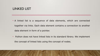 LINKED LIST
• A linked list is a sequence of data elements, which are connected
together via links. Each data element contains a connection to another
data element in form of a pointer.
• Python does not have linked lists in its standard library. We implement
the concept of linked lists using the concept of nodes.
 