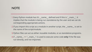 NOTE
1.Every Python module has it’s __name__ defined and if this is ‘__main__’, it
implies that the module is being run standalone by the user and we can do
corresponding appropriate actions.
2.If you import this script as a module in another script, the __name__ is set to
the name of the script/module.
3.Python files can act as either reusable modules, or as standalone programs.
4.if __name__ == “__main__”: is used to execute some code only if the file was
run directly, and not imported.
 