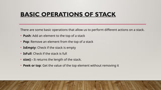BASIC OPERATIONS OF STACK
There are some basic operations that allow us to perform different actions on a stack.
• Push: Add an element to the top of a stack
• Pop: Remove an element from the top of a stack
• IsEmpty: Check if the stack is empty
• IsFull: Check if the stack is full
• size() - It returns the length of the stack.
• Peek or top: Get the value of the top element without removing it
 
