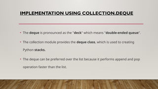 IMPLEMENTATION USING COLLECTION.DEQUE
• The deque is pronounced as the "deck" which means "double-ended queue".
• The collection module provides the deque class, which is used to creating
Python stacks.
• The deque can be preferred over the list because it performs append and pop
operation faster than the list.
 