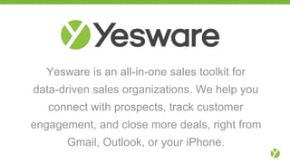 Yesware is an all-in-one sales toolkit for
data-driven sales organizations. We help you
connect with prospects, track customer
engagement, and close more deals, right from
Gmail, Outlook, or your iPhone.
 