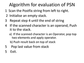 Algorithm for evaluation of PSN 
1 Scan the Postfix string from left to right. 
2 Initialise an empty stack. 
3 Repeat step 4 until the end of string 
4 If the scanned character is an operand, Push 
it to the stack. 
a) If the scanned character is an Operator, pop top 
two elements and apply operator. 
b) Push result back on top of stack 
5 Pop last value from stack 
5 Exit. 
 
