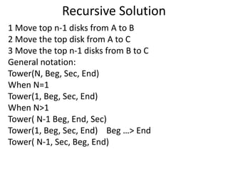 Recursive Solution 
1 Move top n-1 disks from A to B 
2 Move the top disk from A to C 
3 Move the top n-1 disks from B to C 
General notation: 
Tower(N, Beg, Sec, End) 
When N=1 
Tower(1, Beg, Sec, End) 
When N>1 
Tower( N-1 Beg, End, Sec) 
Tower(1, Beg, Sec, End) Beg …> End 
Tower( N-1, Sec, Beg, End) 
