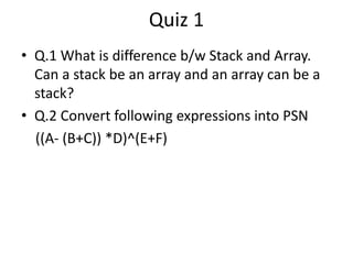 Quiz 1 
• Q.1 What is difference b/w Stack and Array. 
Can a stack be an array and an array can be a 
stack? 
• Q.2 Convert following expressions into PSN 
((A- (B+C)) *D)^(E+F) 
 