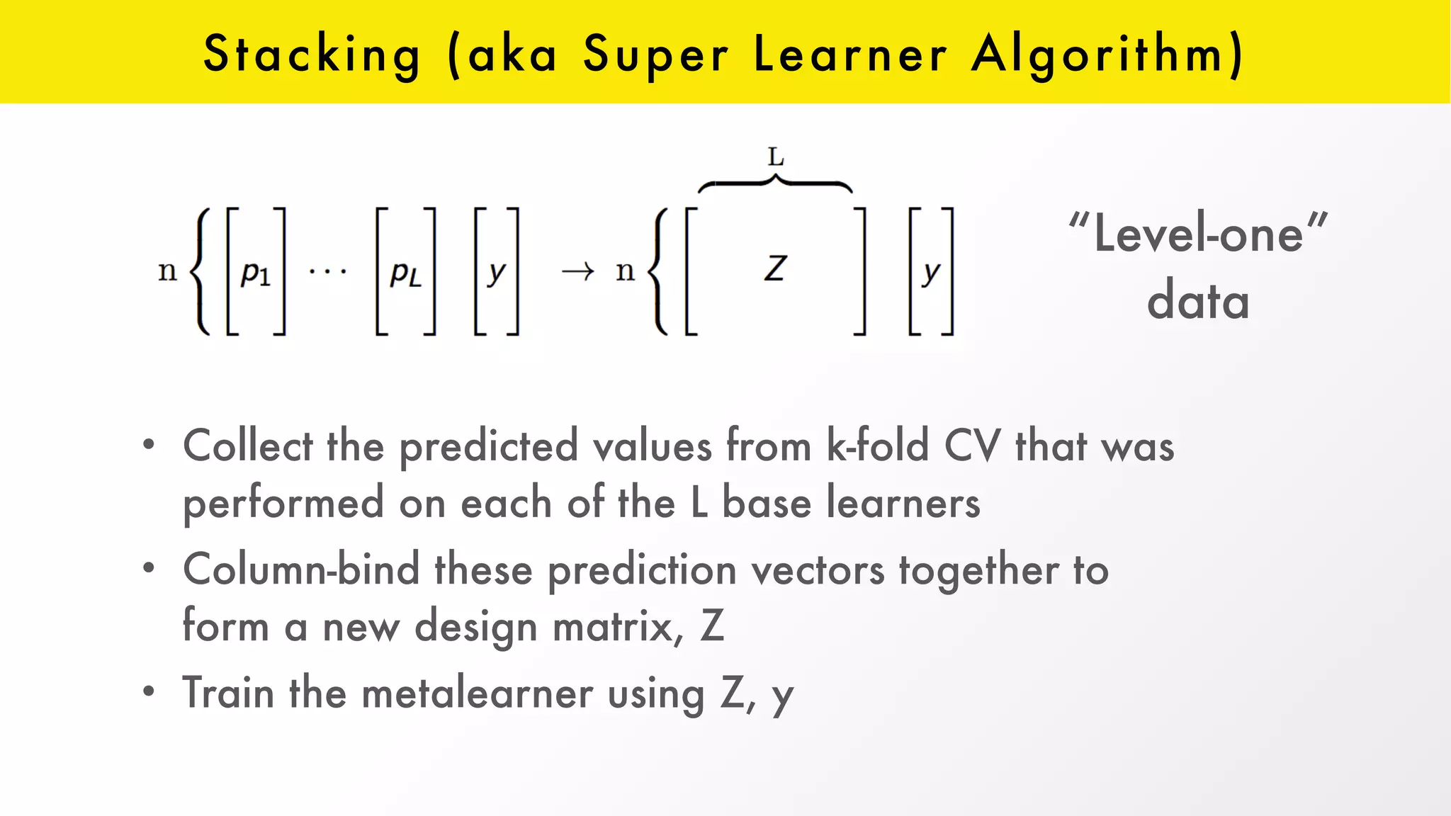 Stacking (aka Super Learner Algorithm)
• Collect the predicted values from k-fold CV that was
performed on each of the L base learners
• Column-bind these prediction vectors together to
form a new design matrix, Z
• Train the metalearner using Z, y
“Level-one”  
data
 