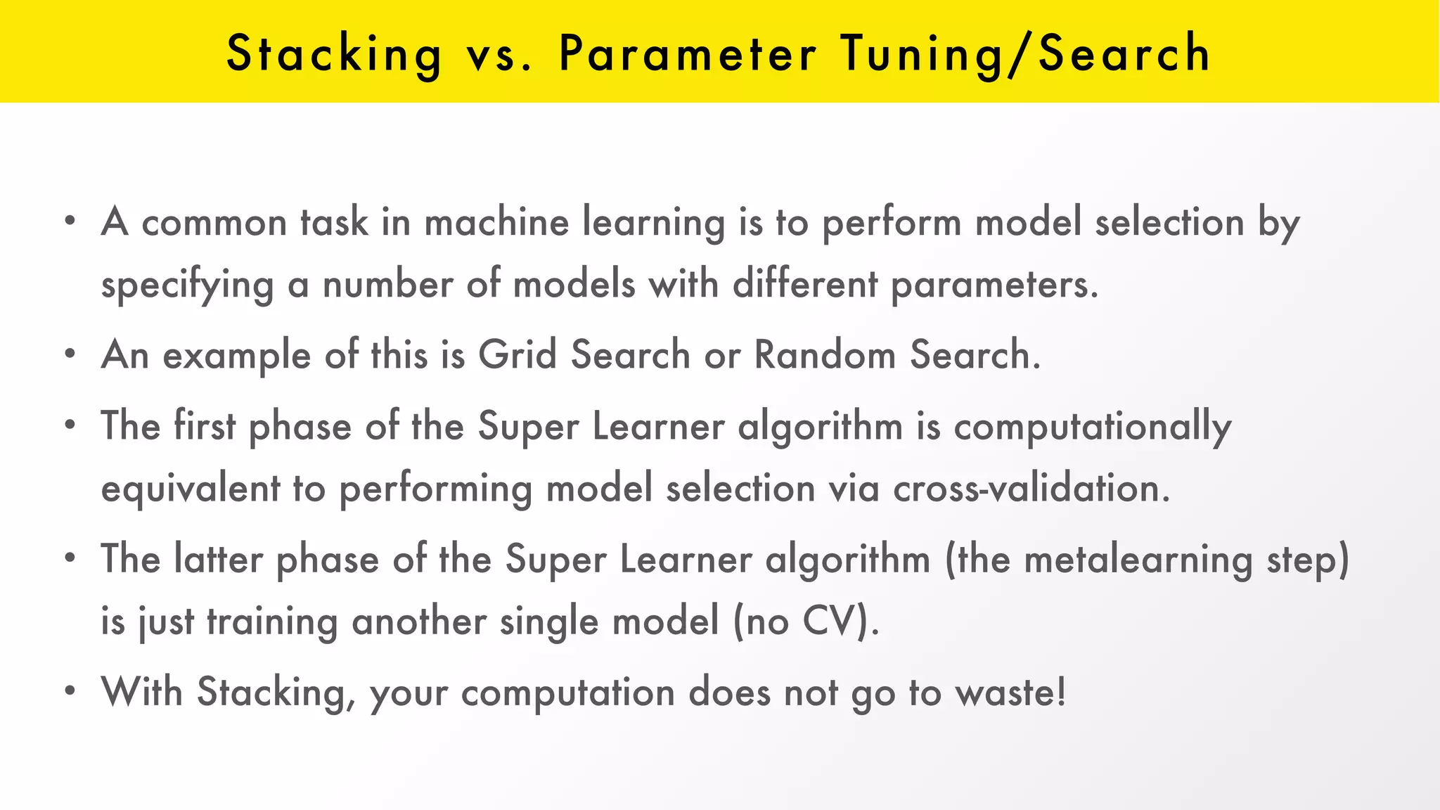 Stacking vs. Parameter Tuning/Search
• A common task in machine learning is to perform model selection by
specifying a number of models with different parameters.
• An example of this is Grid Search or Random Search.
• The first phase of the Super Learner algorithm is computationally
equivalent to performing model selection via cross-validation.
• The latter phase of the Super Learner algorithm (the metalearning step)
is just training another single model (no CV).
• With Stacking, your computation does not go to waste!
 
