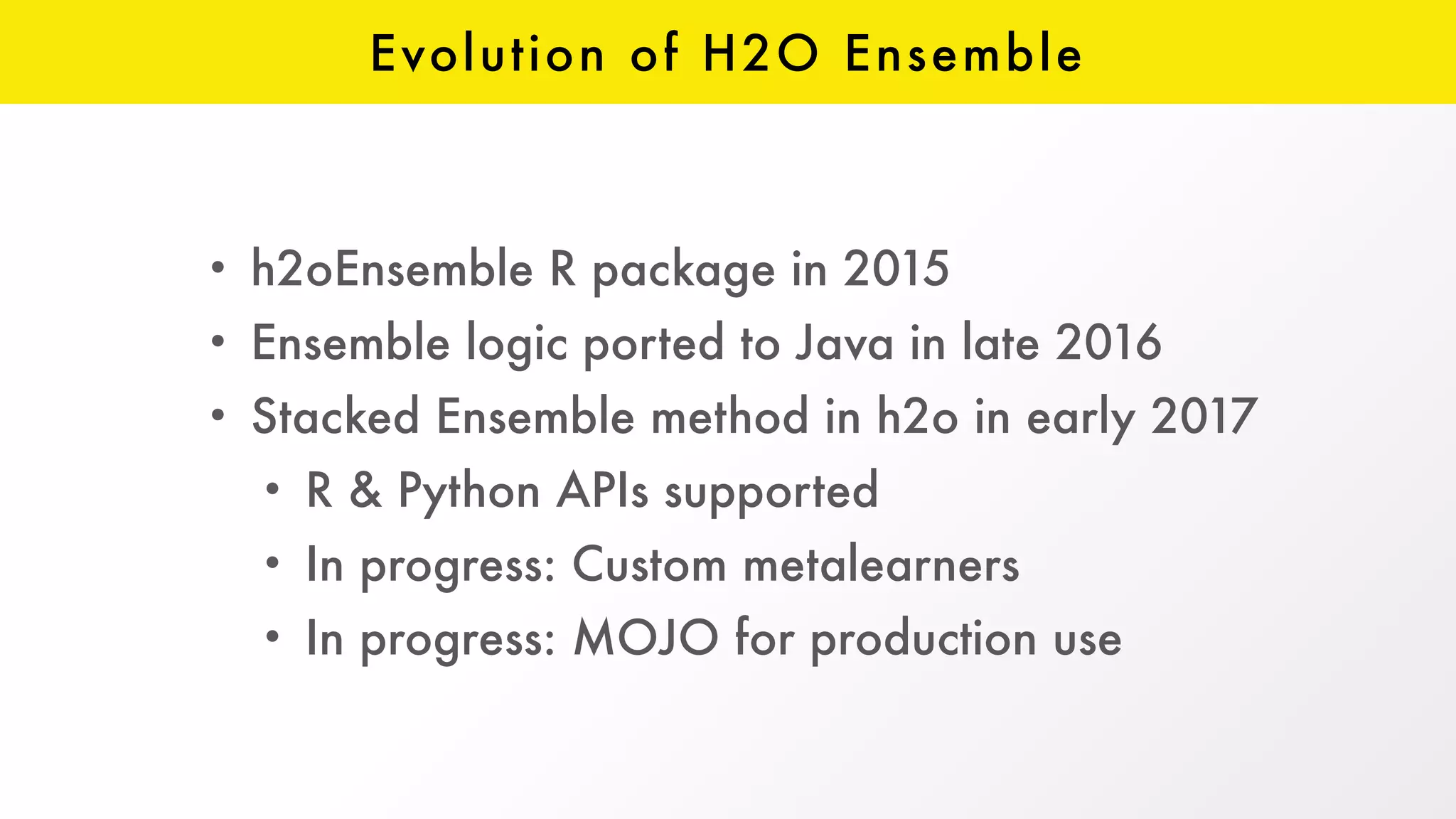 Evolution of H2O Ensemble
• h2oEnsemble R package in 2015
• Ensemble logic ported to Java in late 2016
• Stacked Ensemble method in h2o in early 2017
• R & Python APIs supported
• In progress: Custom metalearners
• In progress: MOJO for production use
 