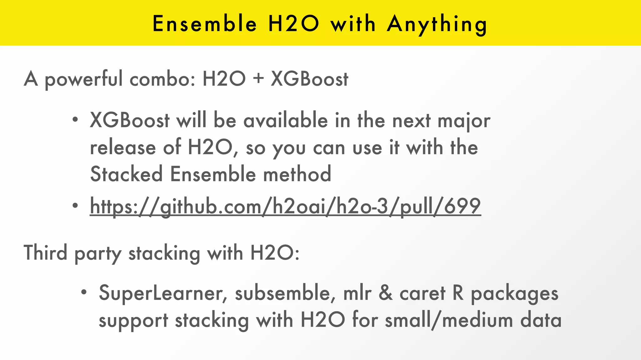 Ensemble H2O with Anything
• XGBoost will be available in the next major
release of H2O, so you can use it with the
Stacked Ensemble method
• https://github.com/h2oai/h2o-3/pull/699
A powerful combo: H2O + XGBoost
Third party stacking with H2O:
• SuperLearner, subsemble, mlr & caret R packages
support stacking with H2O for small/medium data
 